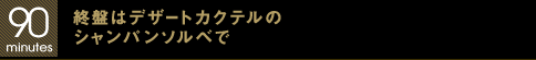 90 minutes 終盤はデザートカクテルのシャンパンソルベで