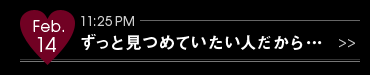 Feb.14 11:25PM ずっと見つめていたい人だから…