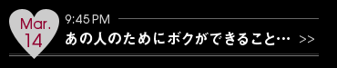 Mar.14 9:45PM あの人のためにボクができること…