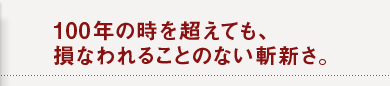 100年の時を超えても、 損なわれることのない斬新さ。
