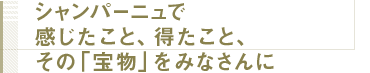 シャンパーニュで感じたこと、得たこと、その「宝物」をみなさんに