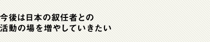 今後は日本の叙任者との活動の場を増やしていきたい