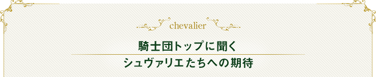 chevalier 騎士団トップに聞く シュヴァリエたちへの期待