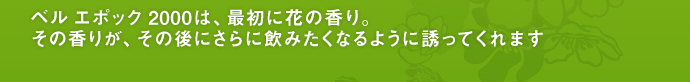 ベル エポック 2000は、最初に花の香り。 その香りが、その後にさらに飲みたくなるように誘ってくれます