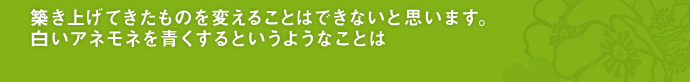 築き上げてきたものを変えることはできないと思います。白いアネモネを青くするというようなことは