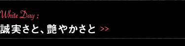 White Day: 誠実さと、艶やかさと