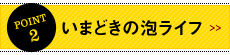 POINT2 いまどきの泡ライフ