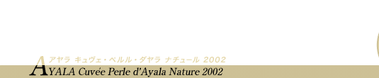 シャンパーニュ・アーカイヴ「AYALA」はこちら 遠い時代の辛口泡の革命。今、目の前で感じられる喜びを共に AYALA Cuvée Perle d'Ayala Nature 2002 アヤラ キュヴェ・ペルル・ダヤラ ナチュール 2002