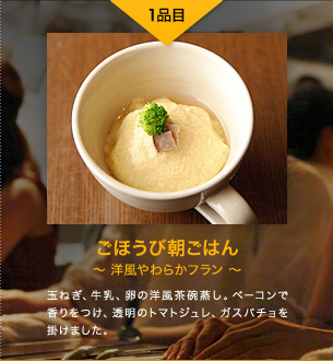 1品目 ごほうび朝ごはん 〜洋風やわらかフラン〜 玉ねぎ、牛乳、卵の洋風茶碗蒸し。ベーコンで香りをつけ、透明のトマトジュレ、ガスパチョを掛けました。
