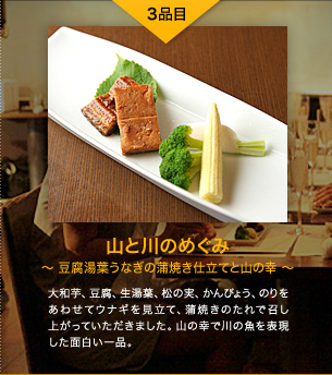 3品目 山と川のめぐみ 〜豆腐湯葉うなぎの蒲焼き仕立てと山の幸〜 大和芋、豆腐、生湯葉、松の実、かんぴょう、のりをあわせてウナギを見立て、蒲焼きのたれで召し上がっていただきました。山の幸で川の魚を表現した面白い一品。