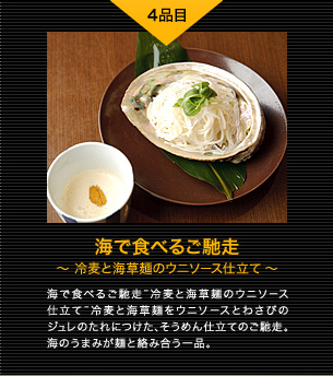 4品目 海で食べるご馳走 〜冷麦と海草麺のウニソース仕立て〜 海で食べるご馳走~冷麦と海草麺のウニソース仕立て~冷麦と海草麺をウニソースとわさびのジュレのたれにつけた、そうめん仕立てのご馳走。海のうまみが麺と絡み合う一品。