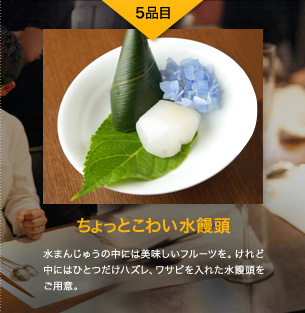 5品目 ちょっとこわい水饅頭 水まんじゅうの中には美味しいフルーツを。けれど中にはひとつだけハズレ、ワサビを入れた水饅頭をご用意。
