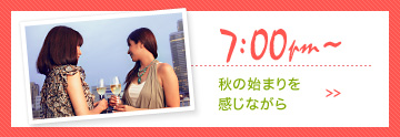 7:00pm〜 秋の始まりを感じながら >>