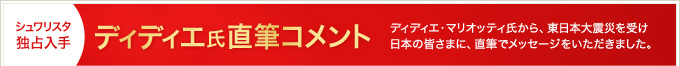 シュワリスタ独占入手 ディディエ氏直筆コメント ディディエ・マリオッティ氏から、東日本大震災を受け日本の皆さまに、直筆でメッセージをいただきました。