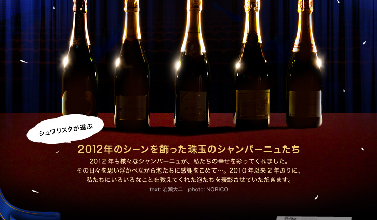 シュワリスタが選ぶ 2012年のシーンを飾った珠玉のシャンパーニュたち 2012年も様々なシャンパーニュが、私たちの幸せを彩ってくれました。 その日々を思い浮かべながら泡たちに感謝をこめて…。2010年以来2年ぶりに、 私たちにいろいろなことを教えてくれた泡たちを表彰させていただきます。text: 岩瀬大二　photo: NORICO